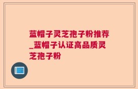 蓝帽子灵芝孢子粉推荐_蓝帽子认证高品质灵芝孢子粉