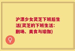 沪漂少女灵芝下班后生活(灵芝的下班生活：剧场、美食与瑜伽)