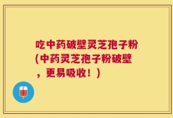 吃中药破壁灵芝孢子粉(中药灵芝孢子粉破壁，更易吸收！)