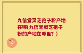 九信堂灵芝孢子粉产地在哪(九信堂灵芝孢子粉的产地在哪里？)