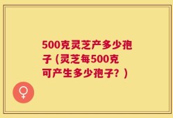 500克灵芝产多少孢子 (灵芝每500克可产生多少孢子？)
