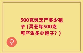500克灵芝产多少孢子 (灵芝每500克可产生多少孢子？)
