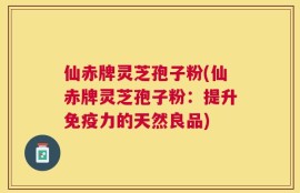 仙赤牌灵芝孢子粉(仙赤牌灵芝孢子粉：提升免疫力的天然良品)