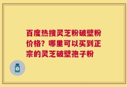 百度热搜灵芝粉破壁粉价格？哪里可以买到正宗的灵芝破壁孢子粉
