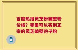 百度热搜灵芝粉破壁粉价格？哪里可以买到正宗的灵芝破壁孢子粉