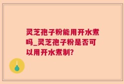 灵芝孢子粉能用开水煮吗_灵芝孢子粉是否可以用开水煮制？