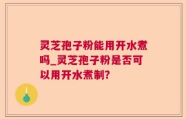 灵芝孢子粉能用开水煮吗_灵芝孢子粉是否可以用开水煮制？