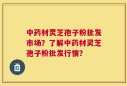 中药材灵芝孢子粉批发市场？了解中药材灵芝孢子粉批发行情？