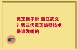 灵芝孢子粉 浙江武义？第三代灵芝破壁技术是谁发明的