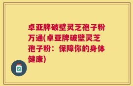卓亚牌破壁灵芝孢子粉万通(卓亚牌破壁灵芝孢子粉：保障你的身体健康)