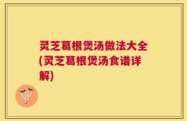 灵芝葛根煲汤做法大全(灵芝葛根煲汤食谱详解)
