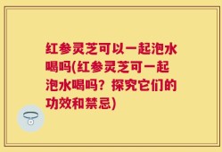 红参灵芝可以一起泡水喝吗(红参灵芝可一起泡水喝吗？探究它们的功效和禁忌)