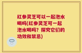 红参灵芝可以一起泡水喝吗(红参灵芝可一起泡水喝吗？探究它们的功效和禁忌)