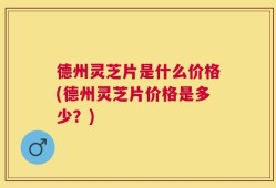 德州灵芝片是什么价格(德州灵芝片价格是多少？)