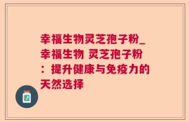 幸福生物灵芝孢子粉_幸福生物 灵芝孢子粉：提升健康与免疫力的天然选择