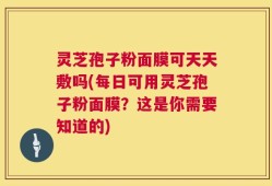 灵芝孢子粉面膜可天天敷吗(每日可用灵芝孢子粉面膜？这是你需要知道的)