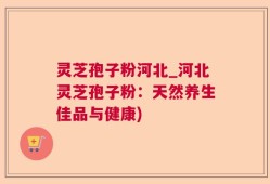灵芝孢子粉河北_河北灵芝孢子粉：天然养生佳品与健康)