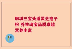 聊城三宝头道灵芝孢子粉 养生瑰宝品质卓越营养丰富