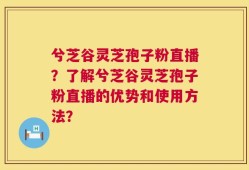 兮芝谷灵芝孢子粉直播？了解兮芝谷灵芝孢子粉直播的优势和使用方法？