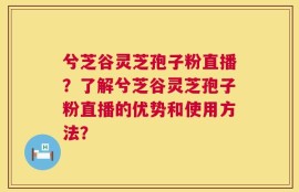 兮芝谷灵芝孢子粉直播？了解兮芝谷灵芝孢子粉直播的优势和使用方法？