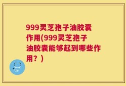 999灵芝孢子油胶囊作用(999灵芝孢子油胶囊能够起到哪些作用？)