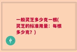 一般灵芝多少克一根(灵芝的标准用量：每根多少克？)