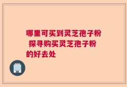 哪里可买到灵芝孢子粉 探寻购买灵芝孢子粉的好去处