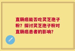 直肠癌能否吃灵芝孢子粉？探讨灵芝孢子粉对直肠癌患者的影响？