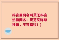 抖音里网名叫灵芝抖音热搜网名：灵芝又称尊神菌，不可错过！)