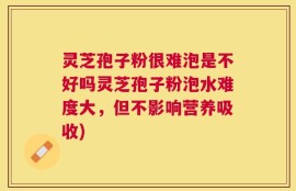 灵芝孢子粉很难泡是不好吗灵芝孢子粉泡水难度大，但不影响营养吸收)