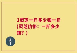 1灵芝一斤多少钱一斤(灵芝价格：一斤多少钱？)