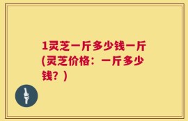 1灵芝一斤多少钱一斤(灵芝价格：一斤多少钱？)