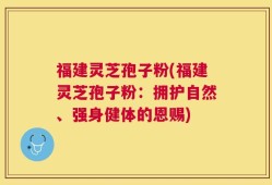 福建灵芝孢子粉(福建灵芝孢子粉：拥护自然、强身健体的恩赐)
