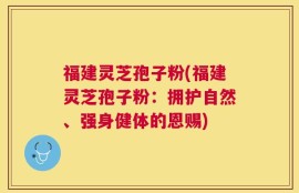 福建灵芝孢子粉(福建灵芝孢子粉：拥护自然、强身健体的恩赐)