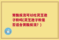 胃酸反流可以吃灵芝孢子粉吗(灵芝孢子粉是否适合胃酸反流？)