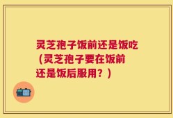 灵芝孢子饭前还是饭吃 (灵芝孢子要在饭前还是饭后服用？)