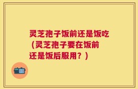 灵芝孢子饭前还是饭吃 (灵芝孢子要在饭前还是饭后服用？)