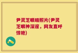 尹灵芝眼睛照片(尹灵芝眼神深邃，网友直呼惊艳)