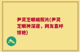 尹灵芝眼睛照片(尹灵芝眼神深邃，网友直呼惊艳)