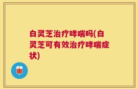白灵芝治疗哮喘吗(白灵芝可有效治疗哮喘症状)