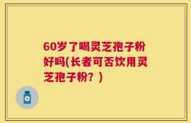 60岁了喝灵芝孢子粉好吗(长者可否饮用灵芝孢子粉？)
