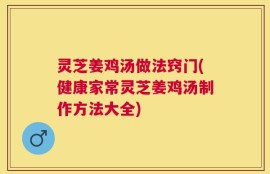 灵芝姜鸡汤做法窍门(健康家常灵芝姜鸡汤制作方法大全)
