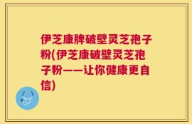 伊芝康牌破壁灵芝孢子粉(伊芝康破壁灵芝孢子粉——让你健康更自信)