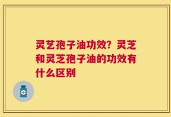 灵艺孢子油功效？灵芝和灵芝孢子油的功效有什么区别