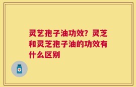 灵艺孢子油功效？灵芝和灵芝孢子油的功效有什么区别