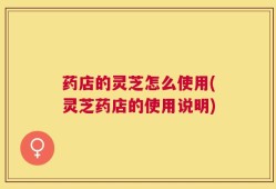 药店的灵芝怎么使用(灵芝药店的使用说明)
