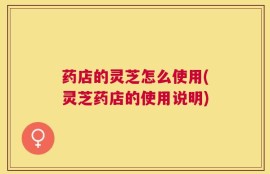 药店的灵芝怎么使用(灵芝药店的使用说明)
