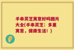 手串灵芝寓意好吗图片大全(手串灵芝：多重寓意，健康生活！)