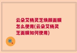 云朵艾杨灵芝焕颜面膜怎么使用(云朵艾杨灵芝面膜如何使用)