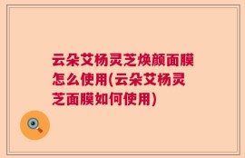 云朵艾杨灵芝焕颜面膜怎么使用(云朵艾杨灵芝面膜如何使用)